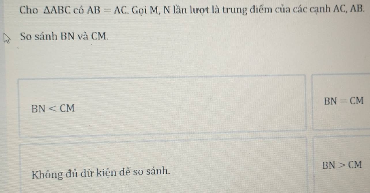 Cho △ ABC có AB=AC. Gọi M, N lần lượt là trung điểm của các cạnh AC, AB.
So sánh BN và CM.
BN=CM
BN
BN>CM
Không đủ dữ kiện để so sánh.