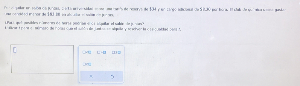 Por alquilar un salón de juntas, cierta universidad cobra una tarifa de reserva de $34 y un cargo adicional de $8.30 por hora. El club de química desea gastar 
una cantidad menor de $83.80 en alquilar el salón de juntas. 
¿Para qué posibles números de horas podrían ellos alquilar el salón de juntas? 
Utilizar # para el número de horas que el salón de juntas se alquila y resolver la desigualdad para 1.
□ □ >□ □ ≤ □
□ ≥ □
× 5