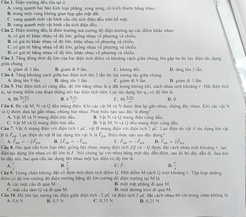 Cầu 1. Điện trường đêu tôn tại ở
A. xung quanh hai bản kim loại phẳng, song song, có kích thước bằng nhau.
B. trong một vùng không gian hẹp gần mặt đất.
C. xung quanh một vật hình cầu chỉ tích điện đều trên bề mặt.
D. xung quanh một vật hình cầu tích điện đều.
Câu 2. Điện trường đều là điện trường mả cường độ điện trường tại các điểm khác nhau
A. có giá trị khác nhau về độ lớn, giống nhau về phương và chiều.
B. có giá trị khác nhau về độ lớn, khác nhau về phương và chiều.
C. có giá trị bằng nhau về độ lớn, giống nhau về phương và chiều.
D. có giá trị bằng nhau về độ lớn, khác nhau về phương và chiều.
Cầu 3. Tăng đồng thời độ lớn của hai điện tích điểm và khoảng cách giữa chúng lên gấp ba thì lực điện tác dụng
giữa chúng
A. giảm đi 3 lần. B. giảm đi 9 lần. C. không đổi. D. tăng lên 3 lần.
Câu 4. Tăng khoảng cách giữa hai điện tích lên 3 lần thì lực tương tác giữa chúng
A. tăng lên 9 lần. B. tăng lên 3 lần. C. giảm đi 9 lần. D. giảm đi 3 lần.
Câu 5. Hai điện tích có cùng dầu, độ lớn bằng nhau là q đặt trong không khí, cách nhau một khoảng r. Đặt điện tích
q_3 tại trung điểm của đoạn thắng nổi hai điện tích trên. Lực tác dụng lên q_3 có độ lớn là
A. 8k frac |q_1q_3|r^2. B. kfrac q_1q_3r^2. C. 4kfrac q_1q_3r^2. D. 0.
Câu 6. Ba vật M, N và Q đều máng điện. Khi các vật M và N được đưa lại gần nhau, chúng đầy nhau. Khi các vật N
và Q được đưa lại gần nhau, chúng hút nhau. Phát biểu nào sau đây là đúng?
A. Vật M và N mang điện trái dầu.  B. Vật N và Q mang điện cùng dấu.
C. Vật M và Q mang điện trái dấu. D. Vật M, N và Q đều mang điện cùng dấu.
Câu 7. Vật A mang điện với điện tích 1 μC, vật B mang điện với điện tích 2 μC. Lực điện do vật A tác dụng lên vật
B là vector F_AB 4. Lực điện do vật B tác dụng lên vật A là vector F_BA. Biểu thức nào sau đây đủng?
A. vector F_AB=-2vector F_BA. B. 2vector F_AB=-vector F_BA. C. vector F_AB=-vector F_BA. D. vector F_AB=2vector F_BA.
Câu 8. Hai quả cầu kim loại nhỏ, giống hệt nhau, mang diện tích 2Q và −Q được đặt cách nhau một khoảng r, lực
điện tác dụng lên nhau có độ lớn là F. Nối chúng lại với nhau bằng một dây dẫn điện, sau đó bỏ dây dẫn đi. Sau khi
bỏ dây nối, hai quả cầu tác dụng lên nhau một lực điện có độ lớn là
B.
A.  F/2 .  F/8 . C.F. D.  F/4 .
Câu 9. Trong chân không đặt cố định một điện tích điểm Q. Một điểm M cách Q một khoảng r. Tập hợp những
diểm có độ lớn cường độ điện trường bằng độ lớn cường độ diện trường tại M là
A. các mặt cầu đi qua M. B. một mặt phăng đi qua M.
C. mặt cầu tâm Q và đi qua M. D. một dường tròn đi qua M.
Câu 10. Độ lớn lực tương tác điện giữa diện tích −2 μC và diện tích 5 μC đặt cách nhau 60 cm trong chân không là
A. 0,6 N. B. 0,5 N. C. 0,35 N. D. 0,25 N.