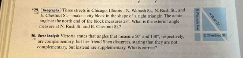 Geography Three streets in Chicago, Illinois—N. Wabash St., N. Rush St., and 
E. Chestnut St.—make a city block in the shape of a right triangle. The acute 
angle at the north end of the block measures 28°. What is the exterior angle : 
measure at N. Rush St. and E. Chestnut St.? 
30. Error Analysis Victoria states that angles that measure 50° and 130° , respectively, E Chestnut St 
(6) are complementary, but her friend Shen disagrees, stating that they are not 
complementary, but instead are supplementary. Who is correct?