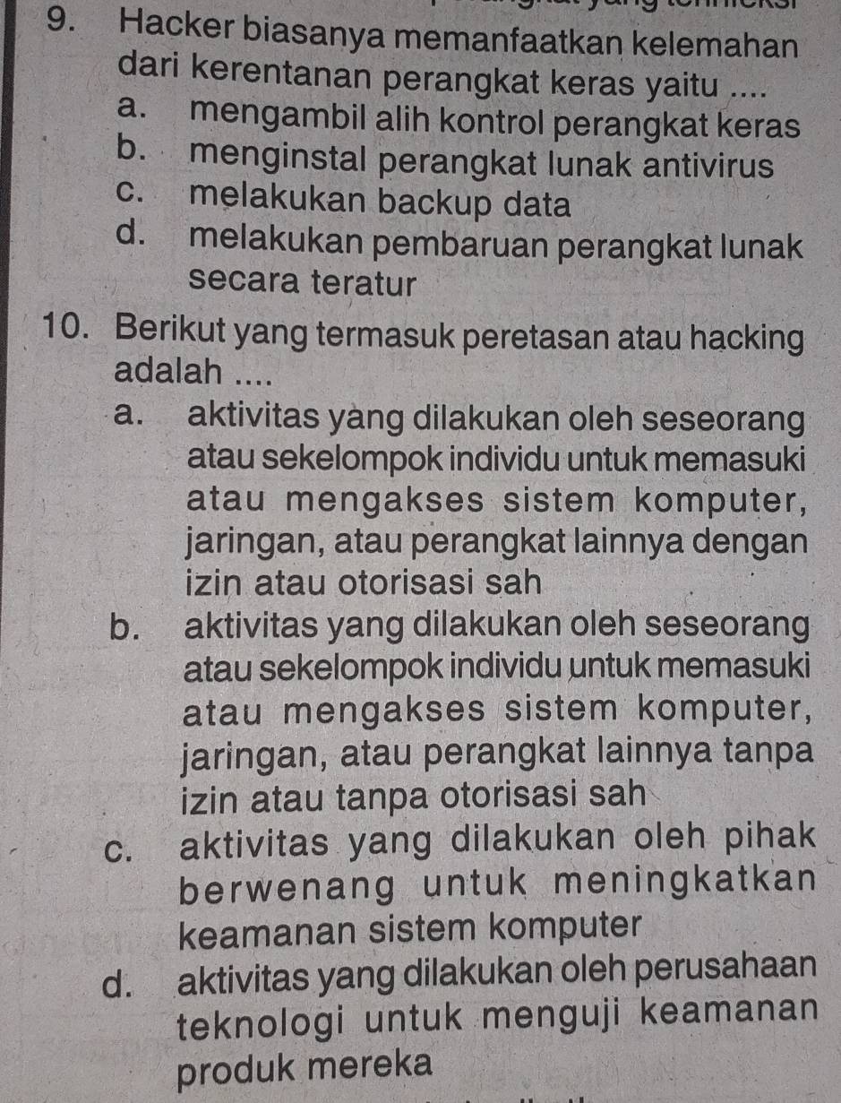 Hacker biasanya memanfaatkan kelemahan
dari kerentanan perangkat keras yaitu ....
a. mengambil alih kontrol perangkat keras
b. menginstal perangkat lunak antivirus
c. melakukan backup data
d. melakukan pembaruan perangkat lunak
secara teratur
10. Berikut yang termasuk peretasan atau hacking
adalah ....
a. aktivitas yàng dilakukan oleh seseorang
atau sekelompok individu untuk memasuki
atau mengakses sistem komputer,
jaringan, atau perangkat lainnya dengan
izin atau otorisasi sah
b. aktivitas yang dilakukan oleh seseorang
atau sekelompok individu untuk memasuki
atau mengakses sistem komputer,
jaringan, atau perangkat lainnya tanpa
izin atau tanpa otorisasi sah
c. aktivitas yang dilakukan oleh pihak
berwenang untuk meningkatkan 
keamanan sistem komputer
d. aktivitas yang dilakukan oleh perusahaan
teknologi untuk menguji keamanan 
produk mereka