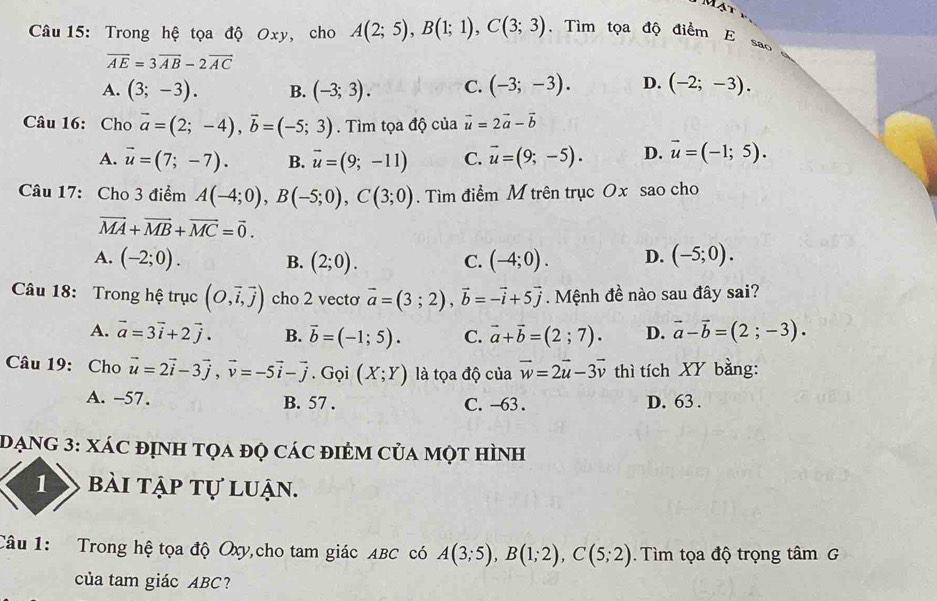 Mạt
Câu 15: Trong hệ tọa độ Oxy, cho A(2;5),B(1;1),C(3;3). Tìm tọa độ điểm E sao
overline AE=3overline AB-2overline AC
A. (3;-3). B. (-3;3). C. (-3;-3). D. (-2;-3).
Câu 16: Cho vector a=(2;-4),vector b=(-5;3). Tìm tọa độ của vector u=2vector a-vector b
A. vector u=(7;-7). B. vector u=(9;-11) C. vector u=(9;-5). D. vector u=(-1;5).
Câu 17: Cho 3 điểm A(-4;0),B(-5;0),C(3;0). Tìm điểm M trên trục Ox sao cho
vector MA+vector MB+vector MC=vector 0.
A. (-2;0). B. (2;0). C. (-4;0). D. (-5;0).
Câu 18: Trong hệ trục (O,vector i,vector j) cho 2 vectơ vector a=(3;2),vector b=-vector i+5vector j. Mệnh đề nào sau đây sai?
A. vector a=3vector i+2vector j. B. vector b=(-1;5). C. vector a+vector b=(2;7). D. vector a-vector b=(2;-3).
Câu 19: Cho vector u=2vector i-3vector j,vector v=-5vector i-vector j. Gọi (X;Y) là tọa độ của vector w=2vector u-3vector v thì tích XY bằng:
A. -57. B. 57 . C. -63 . D. 63 .
DạNG 3: xác định tọa đọ các điẻm của một hình
1 bài tập tự luận.
Câu 1: Trong hệ tọa độ Oxy,cho tam giác ABC có A(3;5),B(1;2),C(5;2).  Tìm tọa độ trọng tâm G
của tam giác ABC?