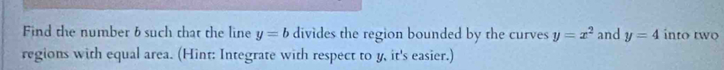 Find the number 6 such that the line y=b divides the region bounded by the curves y=x^2 and y=4 into two 
regions with equal area. (Hint: Integrate with respect to y, it's easier.)