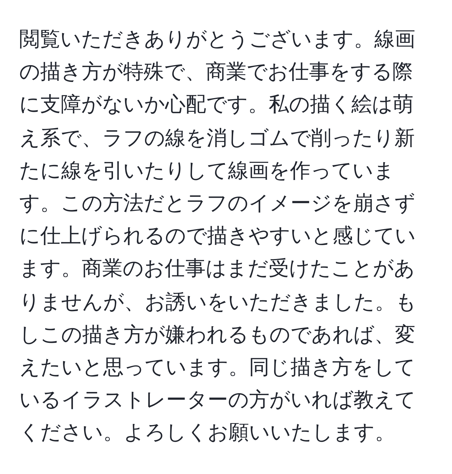 閲覧いただきありがとうございます。線画の描き方が特殊で、商業でお仕事をする際に支障がないか心配です。私の描く絵は萌え系で、ラフの線を消しゴムで削ったり新たに線を引いたりして線画を作っています。この方法だとラフのイメージを崩さずに仕上げられるので描きやすいと感じています。商業のお仕事はまだ受けたことがありませんが、お誘いをいただきました。もしこの描き方が嫌われるものであれば、変えたいと思っています。同じ描き方をしているイラストレーターの方がいれば教えてください。よろしくお願いいたします。