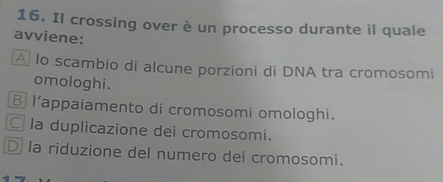 Il crossing over è un processo durante il quale
avviene:
A lo scambio di alcune porzioni di DNA tra cromosomi
omologhi.
B I’appaiamento di cromosomi omologhi.
C la duplicazione dei cromosomi.
D la riduzione del numero dei cromosomi.