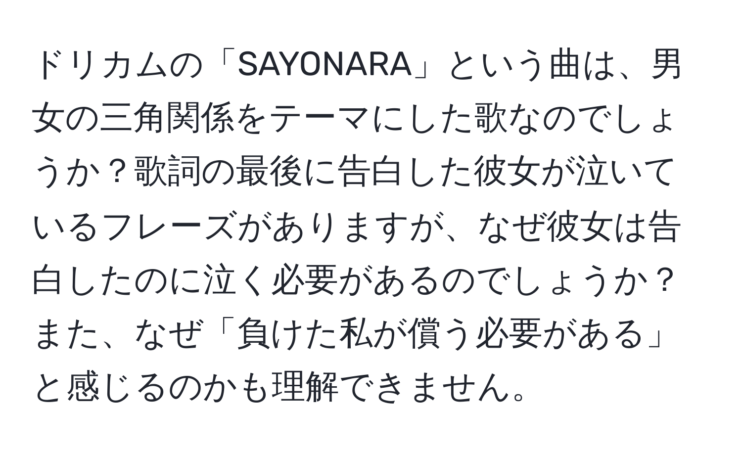 ドリカムの「SAYONARA」という曲は、男女の三角関係をテーマにした歌なのでしょうか？歌詞の最後に告白した彼女が泣いているフレーズがありますが、なぜ彼女は告白したのに泣く必要があるのでしょうか？また、なぜ「負けた私が償う必要がある」と感じるのかも理解できません。