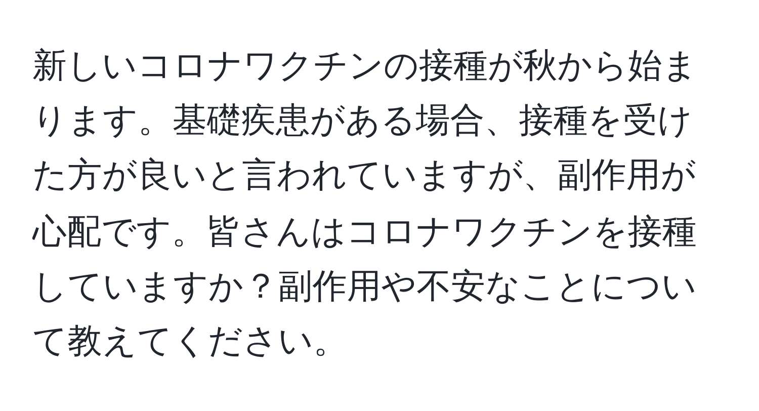 新しいコロナワクチンの接種が秋から始まります。基礎疾患がある場合、接種を受けた方が良いと言われていますが、副作用が心配です。皆さんはコロナワクチンを接種していますか？副作用や不安なことについて教えてください。