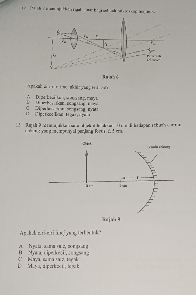 Rajah 8 menunjukkan rajah sinar bagi sebuah mikroskop majmuk.
Rajah 8
Apakah ciri-ciri imej akhir yang terhasil?
A Diperkecilkan, songsang, maya
B Diperbesarkan, songsang, maya
C Diperbesarkan, songsang, nyata
D Diperkecilkan, tegak, nyata
13 Rajah 9 menunjukkan satu objek diletakkan 10 cm di hadapan sebuah cermin
cekung yang mempunyai panjang focus, f, 5 cm.
Objek
Cermin cekung
f
10 cm 5 cm
Rajah 9
Apakah ciri-ciri imej yang terbentuk?
A Nyata, sama saiz, songsang
B Nyata, diperkecil, songsang
C Maya, sama saiz, tegak
D Maya, diperkecil, tegak