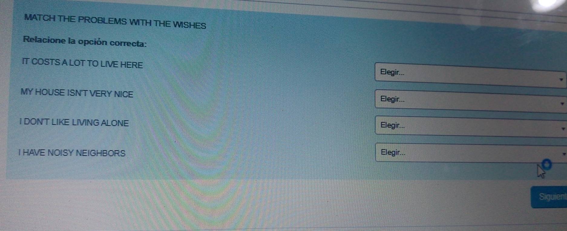 MATCH THE PROBLEMS WITH THE WISHES 
Relacione la opción correcta: 
IT COSTS A LOT TO LIVE HERE Elegir... 
MY HOUSE ISN'T VERY NICE Elegir... 
I DON'T LIKE LIVING ALONE 
Elegir... 
I HAVE NOISY NEIGHBOR.S Elegir... 
Siguient