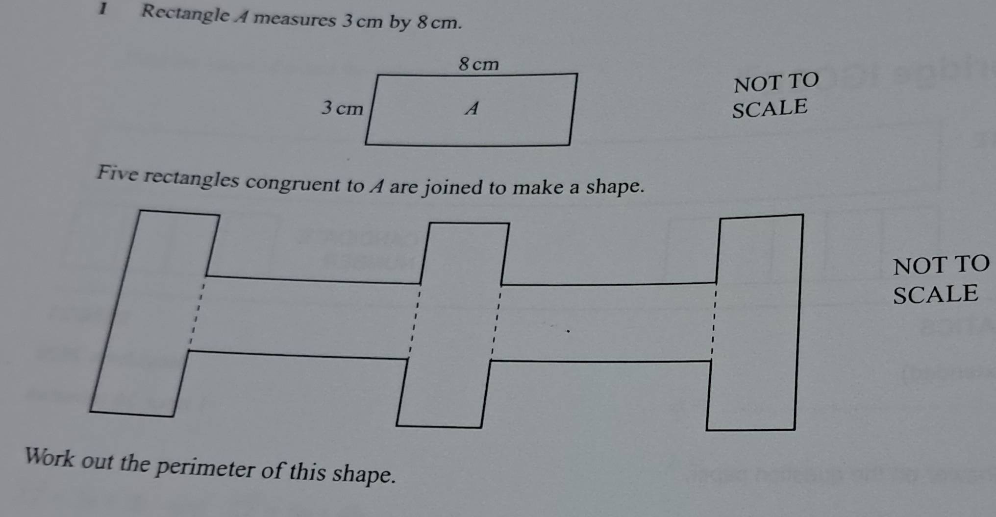 Rectangle A measures 3 cm by 8 cm. 
NOT TO 
SCALE 
Five rectangles congruent to A are joined to make a shape. 
NOT TO 
SCALE 
Work out the perimeter of this shape.