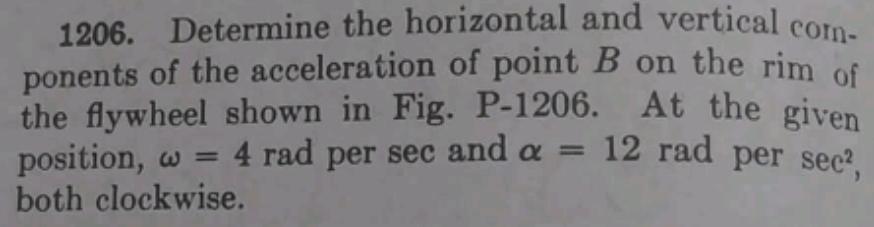 Determine the horizontal and vertical com- 
ponents of the acceleration of point B on the rim of 
the flywheel shown in Fig. . P-120 6. At the given 
position, omega =4 rad per sec and alpha =12 rad per sec^2, 
both clockwise.