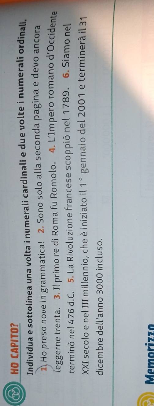 HO CAPITO? 
Individua e sottolinea una volta i numerali cardinali e due volte i numerali ordinali. 
1) Ho preso nove in grammatica! 2. Sono solo alla seconda pagina e devo ancora 
leggerne trenta. 3. Il primo re di Roma fu Romolo. 4. L’Impero romano d’Occidente 
terminò nel 476 d.C. 5. La Rivoluzione francese scoppiò nel 1789. 6. Siamo nel 
XXI secolo e nel III millennio, che è iniziato il 1° gennaio del 2001 e terminerà il 31
dicembre dell’anno 3000 incluso. 
Memorizzo