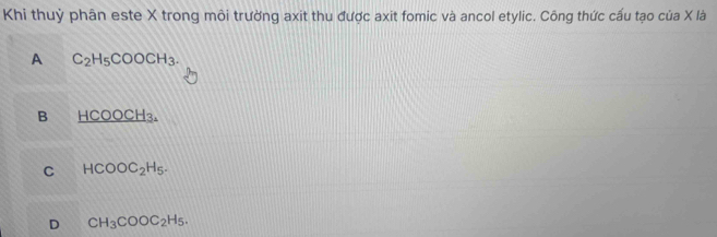 Khi thuỷ phân este X trong môi trường axit thu được axit fomic và ancol etylic. Công thức cấu tạo của X là
A C_2H_5COOCH_3.
B _ HCOOCH_3.
C HCOOC_2H_5.
D CH_3COOC_2H_5.