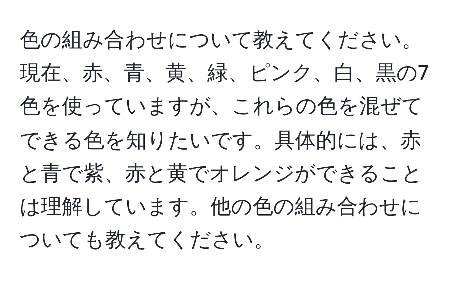 色の組み合わせについて教えてください。現在、赤、青、黄、緑、ピンク、白、黒の7色を使っていますが、これらの色を混ぜてできる色を知りたいです。具体的には、赤と青で紫、赤と黄でオレンジができることは理解しています。他の色の組み合わせについても教えてください。