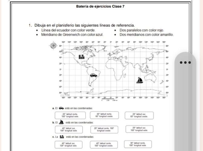 Batería de ejercicios Clase 7
1. Dibuja en el planisferio las siguientes líneas de referencia.
Línea del ecuador con color verde. Dos paralelos con color rojo.
Meridiano de Greenwich con color azul. Dos meridianos con color amarillo.
a. El está en las coordenadas
20°
100° longitud este lastud norte. 40° longitud oeste latitud norte. 20° langitud ceste lathud sur.
60°
60°
b. El está en las coordenadas:
43°
100° langitud este latitud sur. 20° longitud oeste. t hrud norte.' 100° 20° langitud este lathud sur
10°
c. La está en las coordenadas:
40°
120° langitud aste. latioud Ror 40° longitud oeste. latitud norte. 30° littud morte. langitud esite
100°
100°