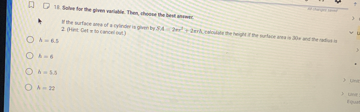 All changes saved 
18. Solve for the given variable. Then, choose the best answer. 
If the surface area of a cylinder is given by 
2. (Hint: Get π to cancel out.) SA=2π r^2+2π rh , calculate the height if the surface area is 30π and the radius is
h=6.5
h=6
h=5.5 Unit
h=22
Unit 
Equat