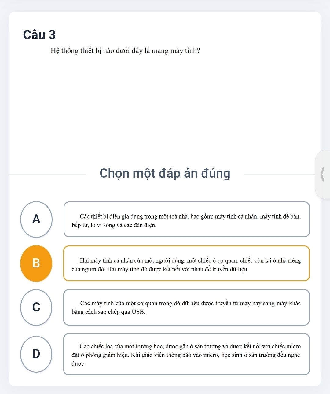 Hệ thống thiết bị nào dưới đây là mạng máy tính?
Chọn một đáp án đúng
Các thiết bị điện gia dụng trong một toà nhà, bao gồm: máy tính cá nhân, máy tính để bàn,
A bếp từ, lò vi sóng và các đèn điện.
B
. Hai máy tính cá nhân của một người dùng, một chiếc ở cơ quan, chiếc còn lại ở nhà riêng
của người đó. Hai máy tính đó được kết nối với nhau để truyền dữ liệu.
Các máy tính của một cơ quan trong đó dữ liệu được truyền từ máy này sang máy khác
C bằng cách sao chép qua USB.
Các chiếc loa của một trường học, được gắn ở sân trường và được kết nối với chiếc micro
D đặt ở phòng giám hiệu. Khi giáo viên thông báo vào micro, học sinh ở sân trường đều nghe
được.