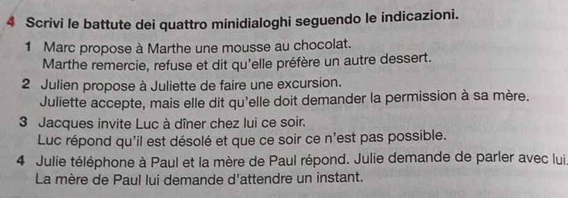 Scrivi le battute dei quattro minidialoghi seguendo le indicazioni. 
1 Marc propose à Marthe une mousse au chocolat. 
Marthe remercie, refuse et dit qu'elle préfère un autre dessert. 
2 Julien propose à Juliette de faire une excursion. 
Juliette accepte, mais elle dit qu'elle doit demander la permission à sa mère. 
3 Jacques invite Luc à dîner chez lui ce soir. 
Luc répond qu'il est désolé et que ce soir ce n'est pas possible. 
4 Julie téléphone à Paul et la mère de Paul répond. Julie demande de parler avec lui 
La mère de Paul lui demande d'attendre un instant.