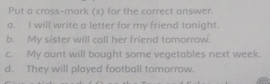 Put a cross-mark (x) for the correct answer.
a. I will write a letter for my friend tonight.
b. My sister will call her friend tomorrow.
c. My aunt will bought some vegetables next week.
d. They will played football tomorrow.