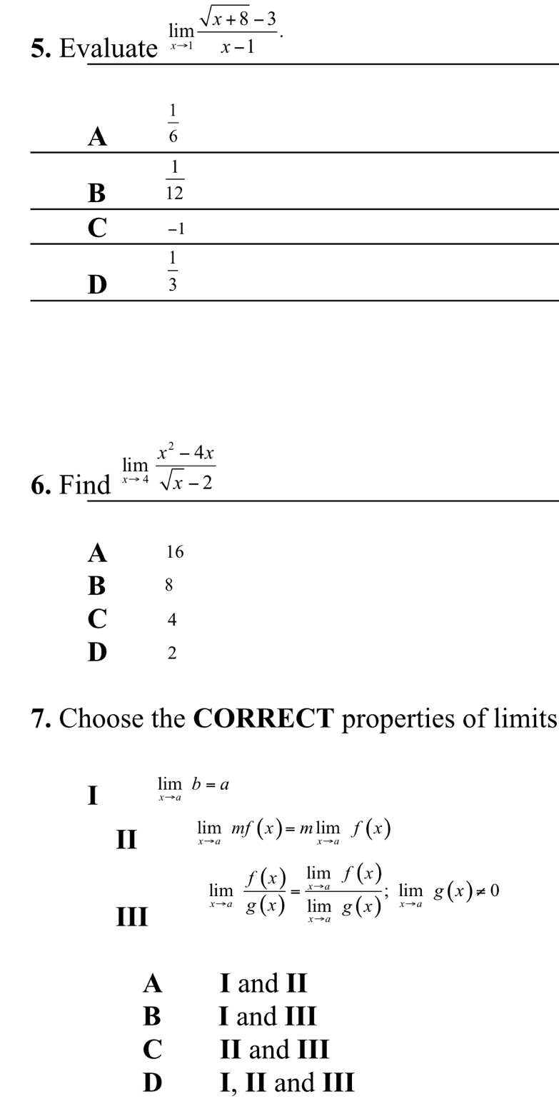 Evaluate limlimits _xto 1 (sqrt(x+8)-3)/x-1 .
6. Find limlimits _xto 4 (x^2-4x)/sqrt(x)-2 
A 16
B 8
C 4
D 2
7. Choose the CORRECT properties of limits
I limlimits _xto ab=a
II limlimits _xto amf(x)=mlimlimits _xto af(x)
III
limlimits _xto a f(x)/g(x) =frac limlimits _xto af(x)limlimits _xto ag(x);limlimits _xto ag(x)!= 0
A I and II
B I and III
C II and III
D I, II and III