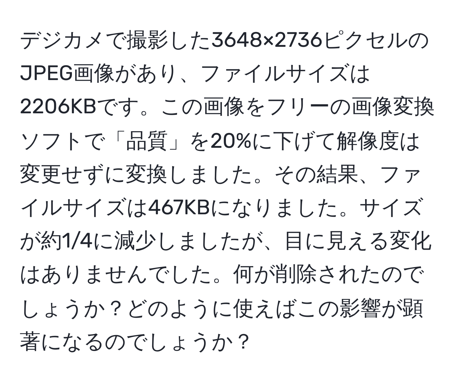 デジカメで撮影した3648×2736ピクセルのJPEG画像があり、ファイルサイズは2206KBです。この画像をフリーの画像変換ソフトで「品質」を20%に下げて解像度は変更せずに変換しました。その結果、ファイルサイズは467KBになりました。サイズが約1/4に減少しましたが、目に見える変化はありませんでした。何が削除されたのでしょうか？どのように使えばこの影響が顕著になるのでしょうか？