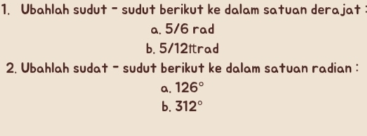 Ubahlah sudut - sudut berikut ke dalam satuan derajat: 
a. 5/6 rad
b. 5/12ltrad
2. Ubahlah sudat - sudut berikut ke dalam satuan radian : 
a. 126°
b. 312°