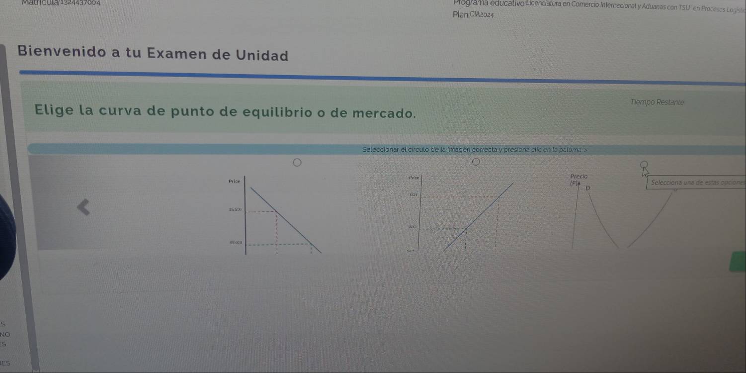 Programa educativo:Licenciatura en Comercio Internacional y Aduanas con TSU * en Procesos Logist 
Plan:CIA2024 
Bienvenido a tu Examen de Unidad 
Tiempo Restante 
Elige la curva de punto de equilibrio o de mercado. 
Seleccionar el círculo de la imagen correcta y presiona clic en la paloma-> 
Precio Selecciona una de estas opcione 
(P) D 
C 
NO 
S 
ES