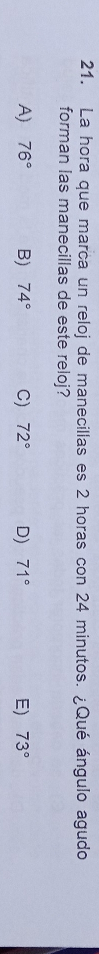 La hora que marca un reloj de manecillas es 2 horas con 24 minutos. ¿Qué ángulo agudo
forman las manecillas de este reloj?
A) 76° B) 74° C) 72° D) 71° E) 73°