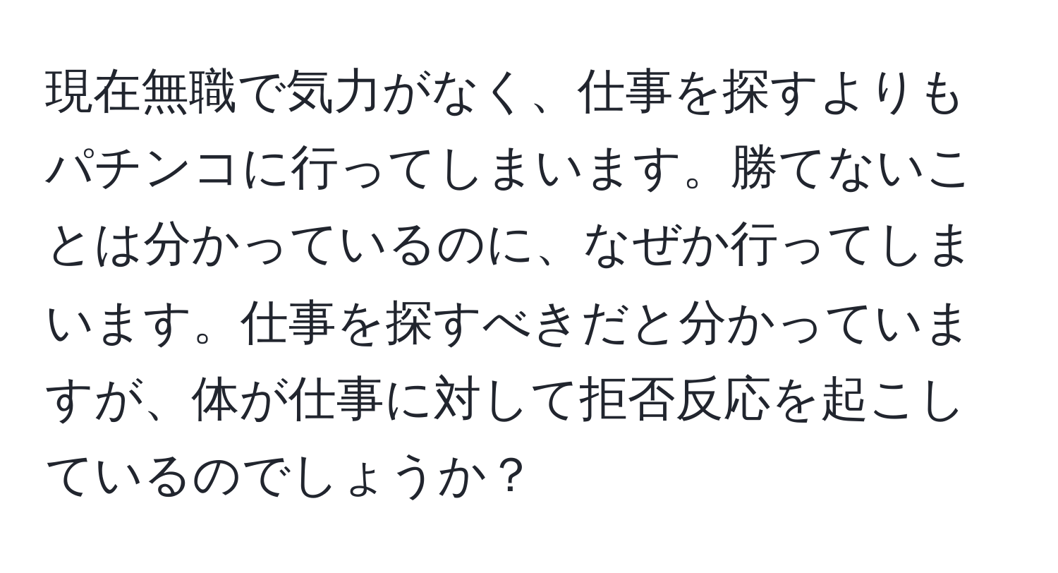 現在無職で気力がなく、仕事を探すよりもパチンコに行ってしまいます。勝てないことは分かっているのに、なぜか行ってしまいます。仕事を探すべきだと分かっていますが、体が仕事に対して拒否反応を起こしているのでしょうか？