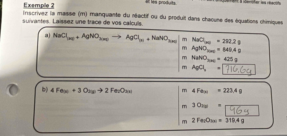 Exemple 2 
et les produits. unquement à identifier les réactifs 
Inscrivez la masse (m) manquante du réactif ou du produit dans chacune des équations chimiques 
suivantes. Laissez une trace de vos calculs. 
a) NaCl_(aq)+AgNO_3(aq)to AgCl_(s)+NaNO_3(aq)|mNaCl_(aq)=292,2g
mAgNO_3(aq)=849,4g
m° NaNO_3(aq)=425g^m AgCl_s= | GC
b) 4Fe_(s)+3O_2(g)to 2Fe_2O_3(s) m4Fe_(s)=223,4g
m3O_2(g)=frac 96
m2Fe_2O_3(s)=overline 319,4g