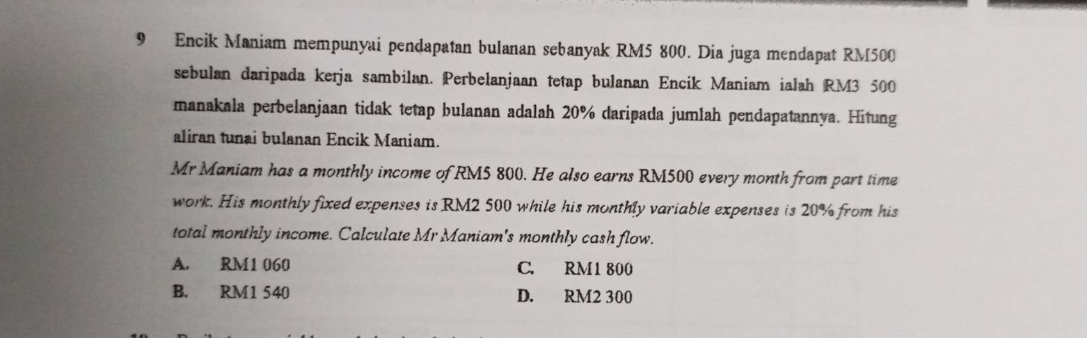 Encik Maniam mempunyai pendapatan bulanan sebanyak RM5 800. Dia juga mendapat RM500
sebulan daripada kerja sambilan. Perbelanjaan tetap bulanan Encik Maniam ialah RM3 500
manakala perbelanjaan tidak tetap bulanan adalah 20% daripada jumlah pendapatannya. Hitung
aliran tunai bulanan Encik Maniam.
Mr Maniam has a monthly income of RM5 800. He also earns RM500 every month from part time
work. His monthly fixed expenses is RM2 500 while his monthly variable expenses is 20% from his
total monthly income. Calculate Mr Maniam's monthly cash flow.
A. RM1 060 C. RM1 800
B. RM1 540 D. RM2 300