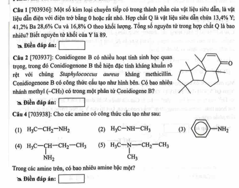 [703936]: Một số kim loại chuyển tiếp có trong thành phần của vật liệu siêu dẫn, là vật 
liệu dẫn điện với điện trở bằng 0 hoặc rất nhỏ. Hợp chất Q là vật liệu siêu dẫn chứa 13,4% Y;
41,2% Ba 28,6% Cu và 16,8% O theo khối lượng. Tổng số nguyên tử trong hợp chất Q là bao 
nhiêu? Biết nguyên tử khối của Y là 89. 
Điền đáp án: □ 
Câu 2 [703937]: Conidiogene B có nhiều hoạt tính sinh học quan 
trọng, trong đó Conidiogenone B thể hiện đặc tính kháng khuẩn rõ 
rệt với chủng Staphylococcus aureus kháng methicillin. 
Conidiogenone B có công thức cấu tạo như hình bên. Có bao nhiêu 
nhánh methyl (-CH₃) có trong một phân tử Conidiogene B? 
& Điền đáp án: □ 
Câu 4 [703938] ]: Cho các amine có công thức cấu tạo như sau: 
(1) H_3C-CH_2-NH_2 (2) H_3C-NH-CH_3 (3) □ >-NH_2
(4) H_3C-CH-CH_2-CH_3 NH_2 (5) H_3C-N-CH_2-CH_3 CH_3
Trong các amine trên, có bao nhiêu amine bậc một? 
& Điền đáp án: □