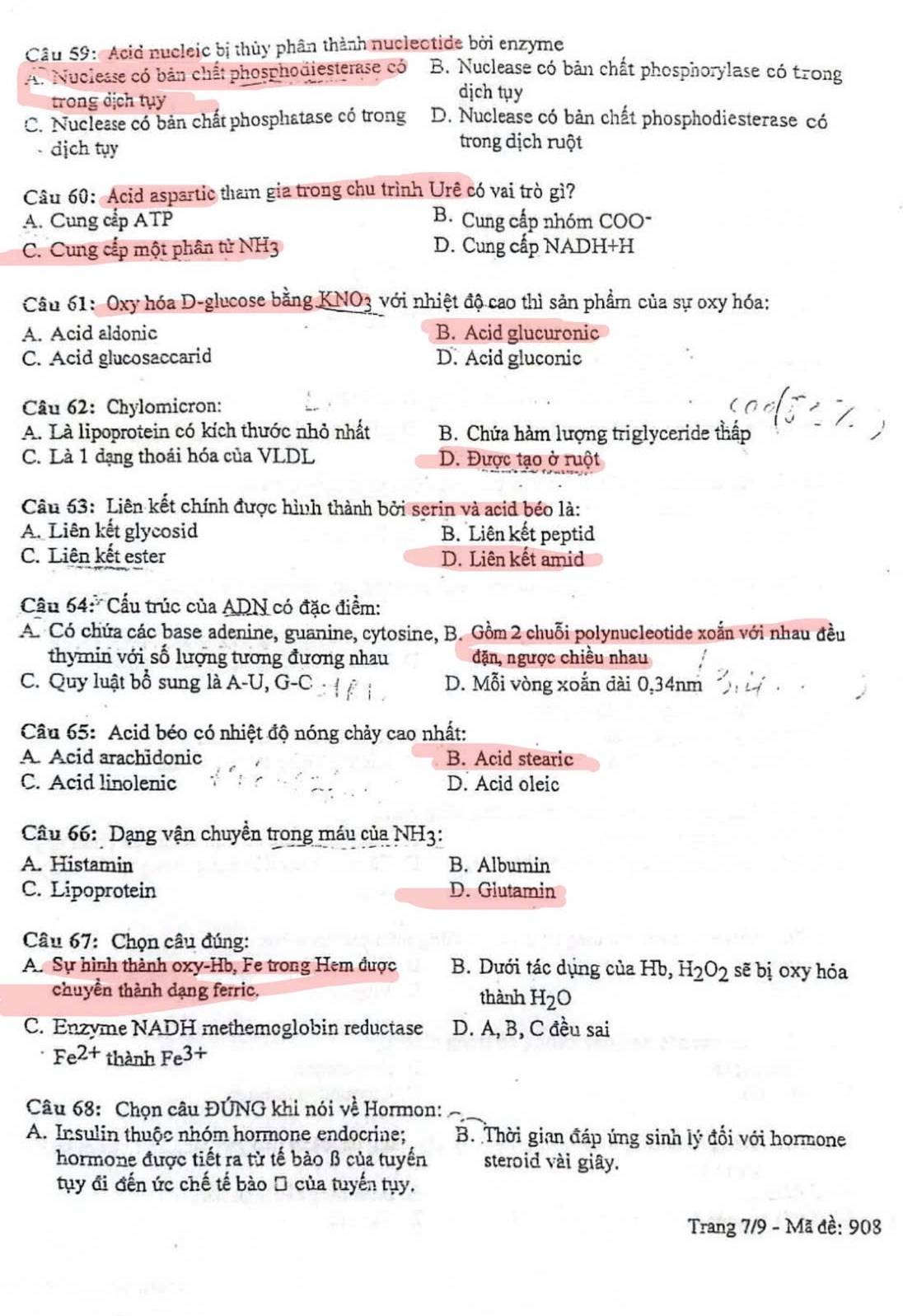 Acid nucleic bị thủy phân thành nucleotide bởi enzyme
A. Nuclease có bản chất phosphodiesterase có B. Nuclease có bản chất phosphorylase có trong
trong dịch tụy
dịch tụy
C. Nuclesse có bản chất phosphatase có trong D. Nuclease có bản chất phosphodiesterase có
- dịch tụy
trong dịch ruột
Câu 60: Acid aspartic tham gia trong chu trình Urê có vai trò gì?
A. Cung cấp ATP B. Cung cấp nhóm COO-
C. Cung cấp một phân tử NH3 D. Cung cấp NADH+H
Câu 61: Oxy hóa D-glucose bằng KNO3 với nhiệt độ cao thì sản phẩm của sự oxy hóa:
A. Acid aldonic B. Acid glucuronic
C. Acid glucosaccarid D. Acid gluconic
Câu 62: Chylomicron:
A. Là lipoprotein có kích thước nhỏ nhất  B. Chứa hàm lượng triglyceride thấp
C. Là 1 dạng thoái hóa của VLDL D. Được tạo ở ruột
Câu 63: Liên kết chính được hình thành bởi serin và acid béo là:
A. Liên kết glycosid B. Liên kết peptid
C. Liên kết ester D. Liên kết amid
Cầu 64:*  Cấu trúc của ADN có đặc điểm:
A. Có chứa các base adenine, guanine, cytosine, B. Gồm 2 chuỗi polymucleotide xoắn với nhau đều
thymin với số lượng tương đương nhau đặn, ngược chiều nhau
C. Quy luật bổ sung là A-U, G-C D. Mỗi vòng xoắn đài 0,34nm
Câu 65: Acid béo có nhiệt độ nóng chảy cao nhất:
A. Acid arachidonic B. Acid stearic
C. Acid linolenic D. Acid oleic
Câu 66: Dạng vận chuyền trong máu của NH3:
A. Histamin B. Albumin
C. Lipoprotein D. Glutamin
Câu 67: Chọn câu đúng:
A. Sự hình thành oxy-Hb, Fe trong Hem được B. Dưới tác dụng của Hb,H_2O_2 sẽ bị oxy hóa
chuyền thành dạng ferric, thành H_2O
C. Enzyme NADH methemoglobin reductase D. A, B, C đều sai
Fe^(2+) thành Fe^(3+)
Câu 68: Chọn câu ĐÚNG khi nói về Hormon:
A. Insulin thuộc nhóm hormone endocrine; B. Thời gian đáp ứng sinh lý đổi với hormone
hormone được tiết ra từ tế bào β của tuyển steroid vài giây.
tụy đi đến ức chế tế bào Đ của tuyến tụy.
Trang 7/9 - Mã đề: 908