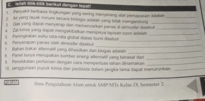 Isilah titik-titik berikut dengan tepat! 
1. Penyakit berbasis lingkungan yang sering menyerang alat pernapasan adalah 
2. Air yang layak minum secara biologis adalah yang tidak mengandung__ 
3. Gas yang dapat menyerap dan memancarkan panas di atmosfer disebut_ 
4. Zat kimia yang dapat mengakibatkan menipisya lapisan ozon adalah_ 
5. Peningkatan suhu rata-rata global diatas bumi disebut_ 
6. Penyerapan panas oleh atmosfer disebut_ 
7. Bahan bakar alternatif yang dihasilkan dari biogas adalah_ 
8. Panel surya merupakan sumber energi alternatif yang berasal dari_ 
9. Pendekatan pertanian dengan cara memperluas lahan dinamakan_ 
10. penggunaan pupuk kimia dan pestisida dalam jangka lama dapat menurunkan_ 
PERCADA Ilmu Pengetahuan Alam untuk SMP/MTs Kelas IX Semester 2