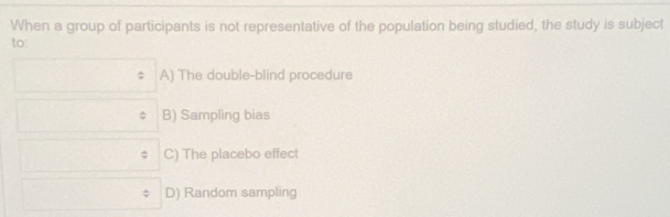 When a group of participants is not representative of the population being studied, the study is subject
to'
A) The double-blind procedure
B) Sampling bias
C) The placebo effect
D) Random sampling