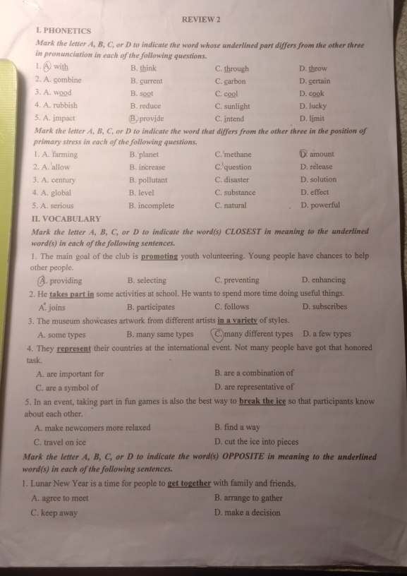 REVIEW 2
I. PHONETICS
Mark the letter A, B, C, or D to indicate the word whose underlined part differs from the other three
in pronunciation in each of the following questions.
1. ④ with B. think C. through D. throw
2. A. combine B. gurrent C. garbon D. gertain
3. A. wood B. soot C. cool D. cook
4. A. rubbish B. reduce C. sunlight D. lucky
5. A. jmpact (B,)provide C. jntend D. ljmit
Mark the letter A, B, C, or D to indicate the word that differs from the other three in the position of
primary stress in each of the following questions.
1. A. farming B.'planet C. methane D amount
2. A. 'allow B. increase C.'question D. release
3. A. century B. pollutant C. disaster D. solution
4. A. global B. level C. substance D. effect
5. A. serious B. incomplete C. natural D. powerful
II. VOCABULARY
Mark the letter A, B, C, or D to indicate the word(s) CLOSEST in meaning to the underlined
word(s) in each of the following sentences.
1. The main goal of the club is promoting youth volunteering. Young people have chances to help
other people.
A. providing B. selecting C. preventing D. enhancing
2. He takes part in some activities at school. He wants to spend more time doing useful things.
A. joins B. participates C. follows D. subscribes
3. The museum showcases artwork from different artists in a variety of styles.
A. some types B. many same types C. many different types D. a few types
4. They represent their countries at the international event. Not many people have got that honored
task.
A. are important for B. are a combination of
C. are a symbol of D. are representative of
5. In an event, taking part in fun games is also the best way to break the ice so that participants know
about each other.
A. make newcomers more relaxed B. find a way
C. travel on ice D. cut the ice into pieces
Mark the letter A, B, C, or D to indicate the word(s) OPPOSITE in meaning to the underlined
word(s) in each of the following sentences.
1. Lunar New Year is a time for people to get together with family and friends.
A. agree to meet B. arrange to gather
C. keep away D. make a decision