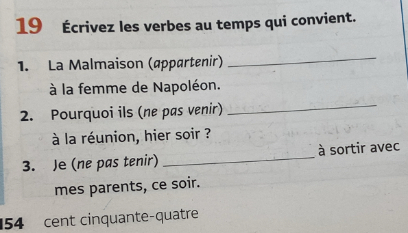 19 Écrivez les verbes au temps qui convient. 
1. La Malmaison (appartenir) 
_ 
à la femme de Napoléon. 
2. Pourquoi ils (ne pas venir) 
_ 
à la réunion, hier soir ? 
3. Je (ne pas tenir) _à sortir avec 
mes parents, ce soir.
154 cent cinquante-quatre