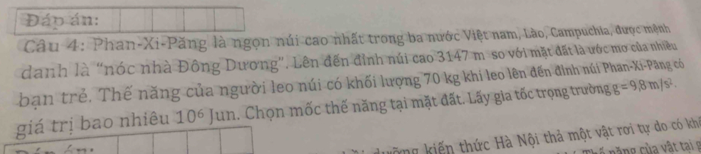 Đáp án: 
Câu 4: Phan-Xi-Păng là ngọn núi cao nhất trong ba nước Việt nam, Lào, Campuchia, được mệnh 
danh là “nóc nhà Đông Dương”. Lên đến đỉnh núi cao 3147 m so với mặt đất là ước mơ của nhiều 
bạn trẻ. Thế năng của người leo núi có khối lượng 70 kg khi leo lên đến đỉnh núi Phan-Xi-Păng có g=9,8m/s^2. 
giá trị bao nhiêu 10 3x 6 Jun. Chọn mốc thế năng tại mặt đất. Lấy gia tốc trọng trường 
kông kiến thức Hà Nội thả một vật rơi tự do có khi 
căng của vật tai g