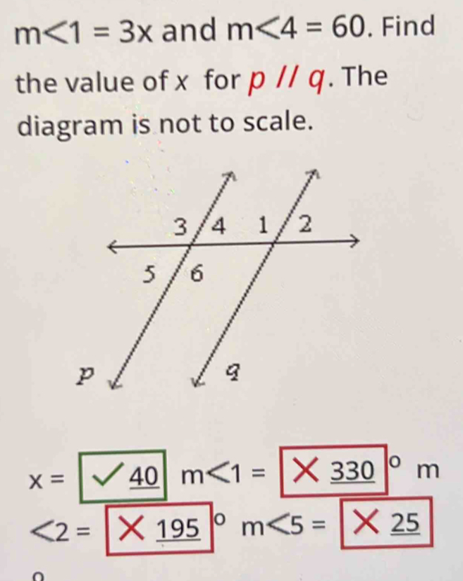 m<1=3x and m<4=60. Find 
the value of x for pparallel q. The 
diagram is not to scale.
x=/sqrt(_ 40) m∠ 1=|* 330|°° | n
<2= / * _ 195|^circ  m<5=|* _ 25