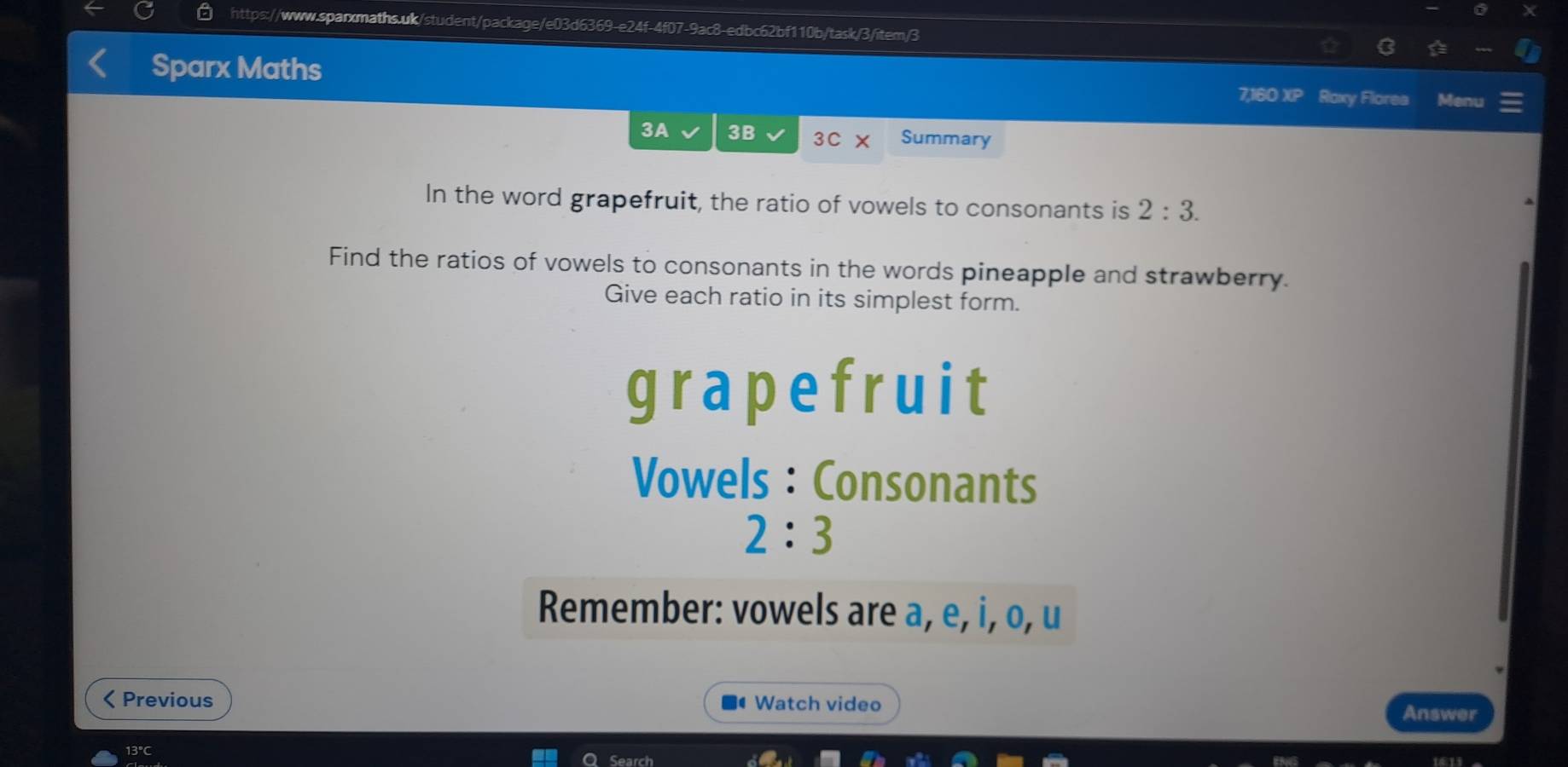 Sparx Maths 
7,160 XP Roxy Flores Menu 
3A 3B 3C Summary 
In the word grapefruit, the ratio of vowels to consonants is 2:3. 
Find the ratios of vowels to consonants in the words pineapple and strawberry. 
Give each ratio in its simplest form. 
grapefruit 
Vowels : Consonants
2:3
Remember: vowels are a, e, i, o, u 
< Previous Watch video Answer 
13℃C Search