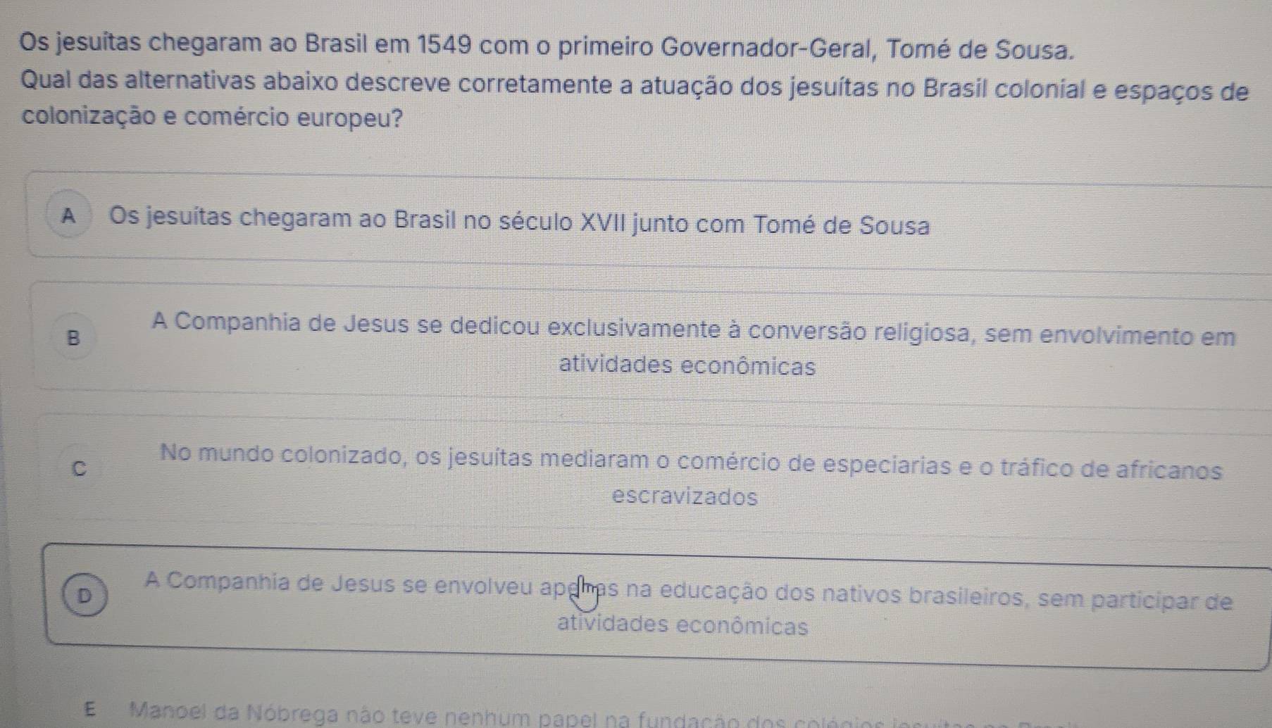 Os jesuítas chegaram ao Brasil em 1549 com o primeiro Governador-Geral, Tomé de Sousa.
Qual das alternativas abaixo descreve corretamente a atuação dos jesuítas no Brasil colonial e espaços de
colonização e comércio europeu?
A Os jesuítas chegaram ao Brasil no século XVII junto com Tomé de Sousa
B
A Companhia de Jesus se dedicou exclusivamente à conversão religiosa, sem envolvimento em
atividades econômicas
C
No mundo colonizado, os jesuítas mediaram o comércio de especiarias e o tráfico de africanos
escravizados
D
A Companhia de Jesus se envolveu aparas na educação dos nativos brasileiros, sem participar de
atividades econômicas
E Manoel da Nóbrega não teve nenhum papel na fundação dos co leo