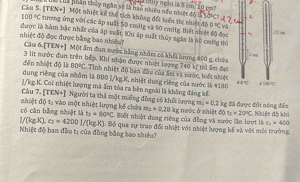 hà thủy ngân là 8 cm; 20 cm?
Cừ đai của phần thủy ngân sẽ là bao nhiêu nếu nhiệt độ là 50°C
Câu 5. [TEN+] Một nhiệt kế thể tích không đổi hiển thị nhiệt độ 0°C và
100°C tương ứng với các áp suất 50 cmHg và 90 cmHg. Biết nhiệt độ đọc
được là hàm bậc nhất của áp suất. Khi áp suất thủy ngân là 60 cmHg thì
nhiệt độ đọc được bằng bao nhiêu?
Câu 6.[TEN+] Một ấm đun nước bằng nhôm có khối lượng 400 g, chứa
3 lít nước đun trên bếp. Khi nhận được nhiệt lượng 740 kJ thì ấm đạt
đến nhiệt độ là 80°C. Tính nhiệt độ ban đầu của ấm và nước, biết nhiệt
dung riêng của nhôm là 880 J/kg.K, nhiệt dung riêng của nước là 4180
J/kg.K. Coi nhiệt lượng mà ấm tỏa ra bên ngoài là không đáng kể.
Câu 7. [TEN+] Người ta thả một miếng đồng có khối lượng m_1=0,2kg đã được đốt nóng đến
nhiệt độ t_1 vào một nhiệt lượng kế chứa m_2=0,28kg nước ở nhiệt độ t_2=20°C. Nhiệt độ khi
có cân bằng nhiệt là t_3=80°C. Biết nhiệt dung riêng của đồng và nước lần lượt là c_1=400
J/(kg.K), c_2=4200J/(kg.K). Bỏ qua sự trao đổi nhiệt với nhiệt lượng kế và với môi trường.
Nhiệt độ ban đầu t_1 của đồng bằng bao nhiêu?