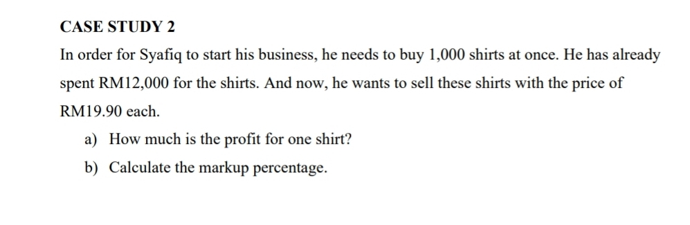 CASE STUDY 2 
In order for Syafiq to start his business, he needs to buy 1,000 shirts at once. He has already 
spent RM12,000 for the shirts. And now, he wants to sell these shirts with the price of
RM19.90 each. 
a) How much is the profit for one shirt? 
b) Calculate the markup percentage.