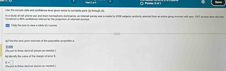olf 4 Points: 0 of 1 Save 
Ulse the sample data and confidence level given below to complete parts (a) through (d). 
In a study of cell phone use and brain hemispheric dominance, an Internet survey was e-mailed to 2456 subjects randomly selected from an online group involved with ears. 1047 surveys were returned. 
Construct a 99% confidence interval for the proportion of returned surveys. 
Click the icon to view a table of z scores. 
a) Find the best point estimate of the population proportion p.
42°
(Round to three decimal places as needed.) 
b) Identify the value of the margin of error E.
E=□
(Round to three decimal places as needed.)