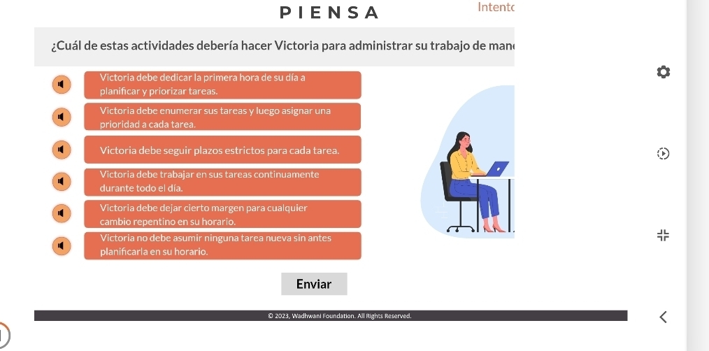 PIENSA Intentc
¿Cuál de estas actividades debería hacer Victoria para administrar su trabajo de mano
Victoria debe dedicar la primera hora de su día a
planificar y priorizar tareas.
Victoria debe enumerar sus tareas y luego asignar una
prioridad a cada tarea.
Victoria debe seguir plazos estrictos para cada tarea.
Victoria debe trabajar en sus tareas continuamente
durante todo el día.
Victoria debe dejar cierto margen para cualquier
cambio repentino en su horario.
Victoria no debe asumir ninguna tarea nueva sin antes
planificarla en su horario.
Enviar
© 2023, Wadhwani Foundation. All Rights Reserved.