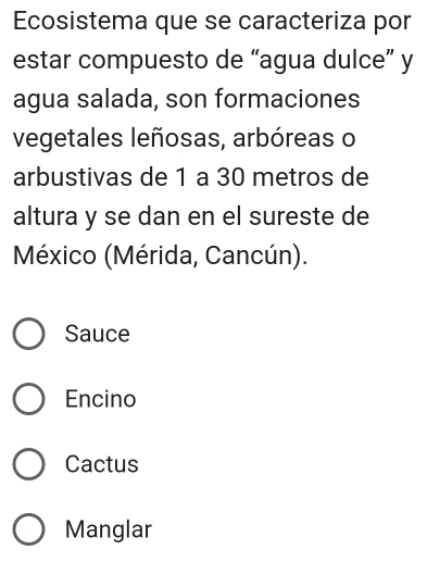 Ecosistema que se caracteriza por
estar compuesto de “agua dulce” y
agua salada, son formaciones
vegetales leñosas, arbóreas o
arbustivas de 1 a 30 metros de
altura y se dan en el sureste de
México (Mérida, Cancún).
Sauce
Encino
Cactus
Manglar