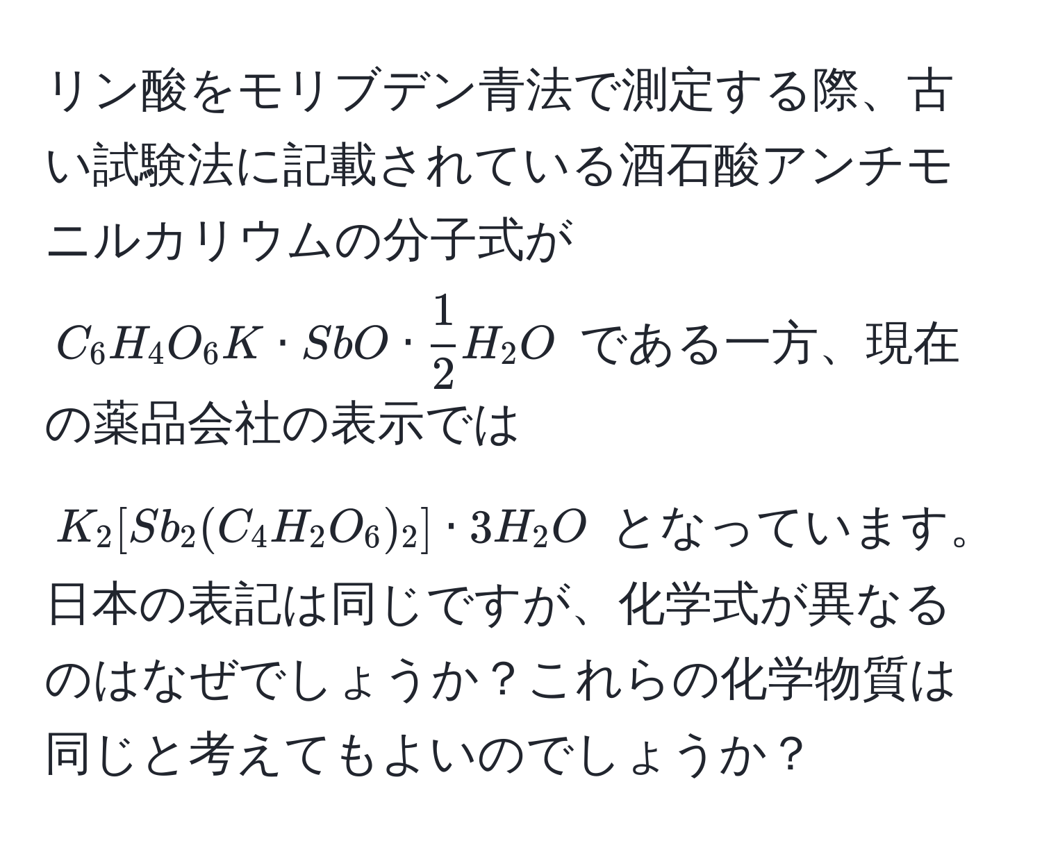 リン酸をモリブデン青法で測定する際、古い試験法に記載されている酒石酸アンチモニルカリウムの分子式が $C_6H_4O_6K · SbO ·  1/2 H_2O$ である一方、現在の薬品会社の表示では $K_2[Sb_2(C_4H_2O_6)_2] · 3H_2O$ となっています。日本の表記は同じですが、化学式が異なるのはなぜでしょうか？これらの化学物質は同じと考えてもよいのでしょうか？