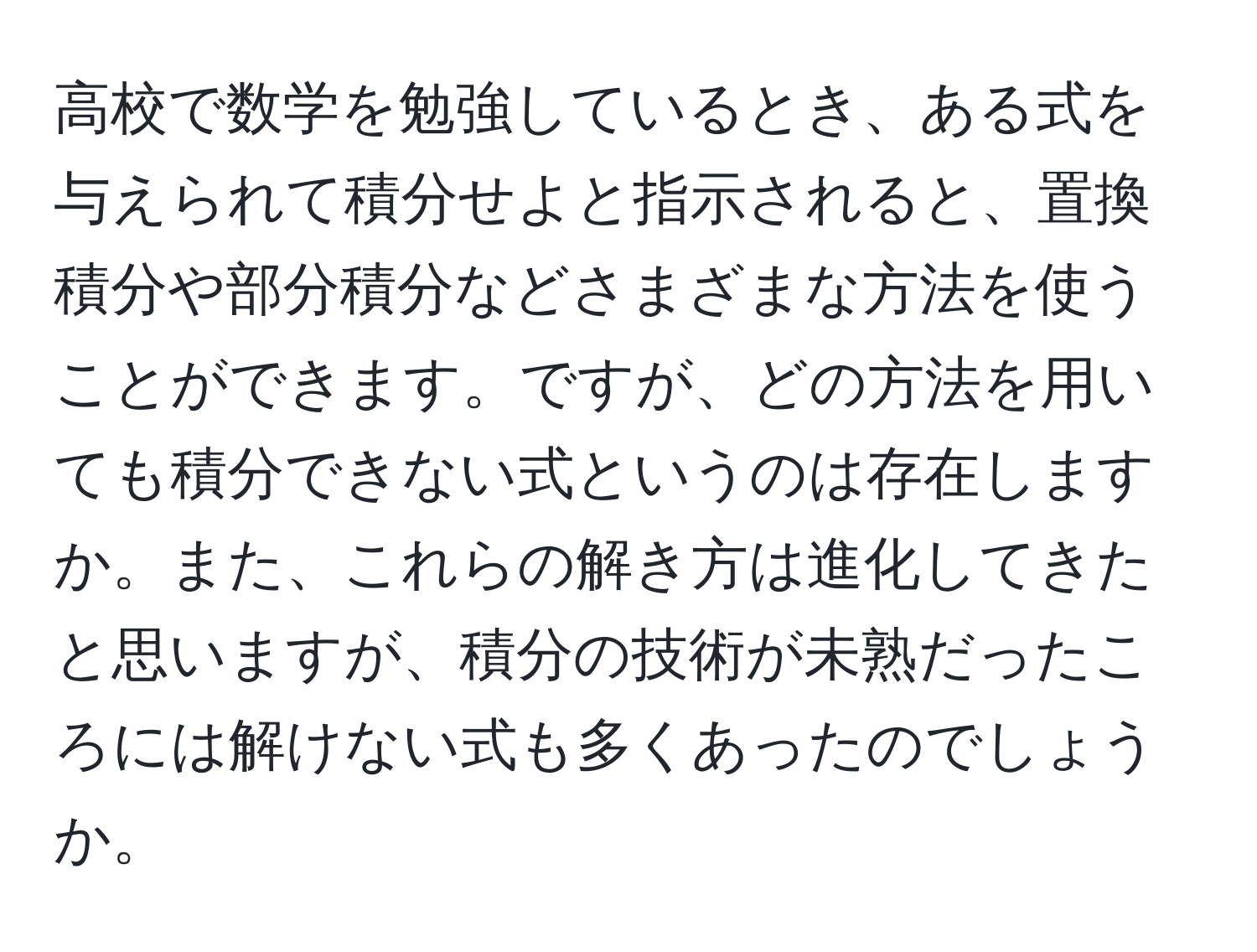 高校で数学を勉強しているとき、ある式を与えられて積分せよと指示されると、置換積分や部分積分などさまざまな方法を使うことができます。ですが、どの方法を用いても積分できない式というのは存在しますか。また、これらの解き方は進化してきたと思いますが、積分の技術が未熟だったころには解けない式も多くあったのでしょうか。