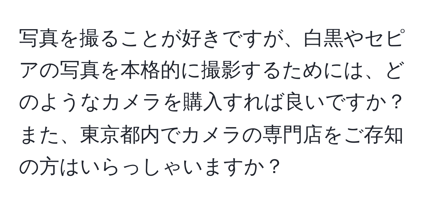 写真を撮ることが好きですが、白黒やセピアの写真を本格的に撮影するためには、どのようなカメラを購入すれば良いですか？また、東京都内でカメラの専門店をご存知の方はいらっしゃいますか？