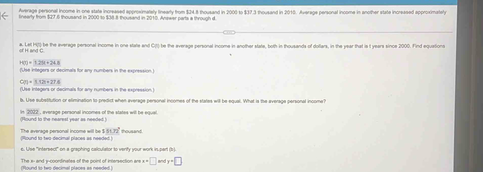 Average personal income in one state increased approximately linearly from $24.8 thousand in 2000 to $37.3 thousand in 2010. Average personal income in another state increased approximately 
linearly from $27.6 thousand in 2000 to $38.8 thousand in 2010. Answer parts a through d. 
a. Let H(t) be the average personal income in one state and C(t) be the average personal income in another state, both in thousands of dollars, in the year that is t years since 2000. Find equations 
of H and C.
H(t)=1.25t+24.8
(Use integers or decimals for any numbers in the expression.)
C(t)=1.12t+27.6
(Use integers or decimals for any numbers in the expression.) 
b. Use substitution or elimination to predict when average personal incomes of the states will be equal. What is the average personal income? 
In 2022 , average personal incomes of the states will be equal. 
(Round to the nearest year as needed.) 
The average personal income will be $51.72 thousand. 
(Round to two decimal places as needed.) 
c. Use "intersect" on a graphing calculator to verify your work in part (b). 
The x - and y-coordinates of the point of intersection are x=□ and y=□
(Round to two decimal places as needed.)